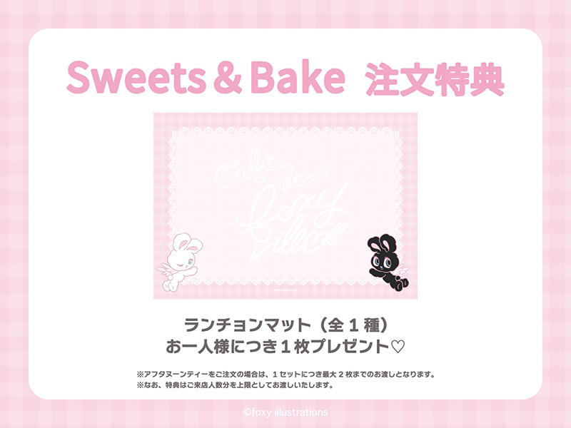 Sweets＆Bakeメニューをご注文のお客様に、「ランチョンマット」をお一人様につき1枚プレゼントいたします。<br>※アフタヌーンティーをご注文の場合は、1セットにつき最大2枚までのお渡しとなります。<br>※なお、特典はご来店人数分を上限としてお渡しいたします。